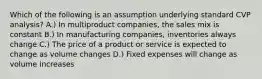 Which of the following is an assumption underlying standard CVP analysis? A.) In multiproduct companies, the sales mix is constant B.) In manufacturing companies, inventories always change C.) The price of a product or service is expected to change as volume changes D.) Fixed expenses will change as volume increases