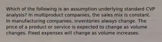 Which of the following is an assumption underlying standard CVP analysis? In multiproduct companies, the sales mix is constant. In manufacturing companies, inventories always change. The price of a product or service is expected to change as volume changes. Fixed expenses will change as volume increases.