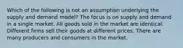 Which of the following is not an assumption underlying the supply and demand model? The focus is on supply and demand in a single market. All goods sold in the market are identical. Different firms sell their goods at different prices. There are many producers and consumers in the market.