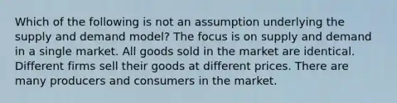 Which of the following is not an assumption underlying the supply and demand model? The focus is on supply and demand in a single market. All goods sold in the market are identical. Different firms sell their goods at different prices. There are many producers and consumers in the market.