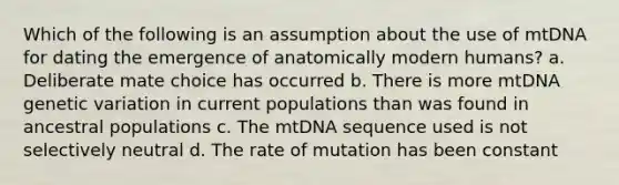 Which of the following is an assumption about the use of mtDNA for dating the emergence of anatomically modern humans? a. Deliberate mate choice has occurred b. There is more mtDNA genetic variation in current populations than was found in ancestral populations c. The mtDNA sequence used is not selectively neutral d. The rate of mutation has been constant