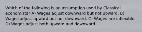 Which of the following is an assumption used by Classical economists? A) Wages adjust downward but not upward. B) Wages adjust upward but not downward. C) Wages are inflexible. D) Wages adjust both upward and downward.