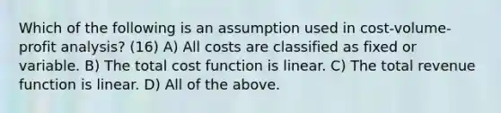 Which of the following is an assumption used in cost-volume-profit analysis? (16) A) All costs are classified as fixed or variable. B) The total cost function is linear. C) The total revenue function is linear. D) All of the above.