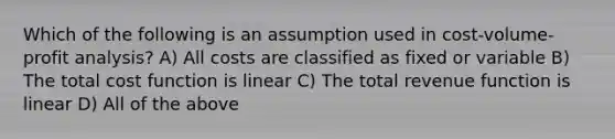 Which of the following is an assumption used in cost-volume-profit analysis? A) All costs are classified as fixed or variable B) The total cost function is linear C) The total revenue function is linear D) All of the above