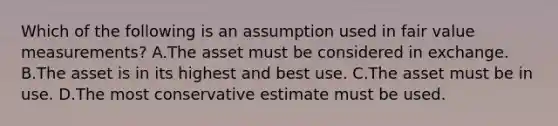 Which of the following is an assumption used in fair value measurements? A.The asset must be considered in exchange. B.The asset is in its highest and best use. C.The asset must be in use. D.The most conservative estimate must be used.