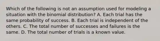 Which of the following is not an assumption used for modeling a situation with <a href='https://www.questionai.com/knowledge/kCdwIax7FU-the-binomial' class='anchor-knowledge'>the binomial</a> distribution? A. Each trial has the same probability of success. B. Each trial is independent of the others. C. The total number of successes and failures is the same. D. The total number of trials is a known value.