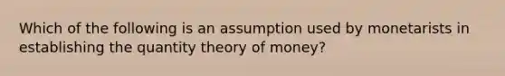 Which of the following is an assumption used by monetarists in establishing the quantity theory of money?