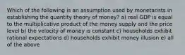 Which of the following is an assumption used by monetarists in establishing the quantity theory of money? a) real GDP is equal to the multiplicative product of the money supply and the price level b) the velocity of money is constant c) households exhibit rational expectations d) households exhibit money illusion e) all of the above