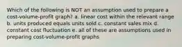 Which of the following is NOT an assumption used to prepare a cost-volume-profit graph? a. linear cost within the relevant range b. units produced equals units sold c. constant sales mix d. constant cost fluctuation e. all of these are assumptions used in preparing cost-volume-profit graphs