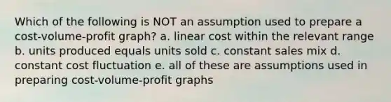 Which of the following is NOT an assumption used to prepare a cost-volume-profit graph? a. linear cost within the relevant range b. units produced equals units sold c. constant sales mix d. constant cost fluctuation e. all of these are assumptions used in preparing cost-volume-profit graphs