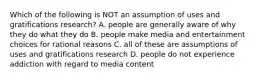 Which of the following is NOT an assumption of uses and gratifications research? A. people are generally aware of why they do what they do B. people make media and entertainment choices for rational reasons C. all of these are assumptions of uses and gratifications research D. people do not experience addiction with regard to media content