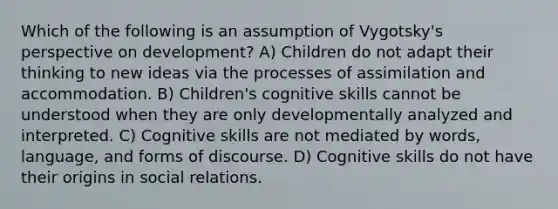 Which of the following is an assumption of Vygotsky's perspective on development? A) Children do not adapt their thinking to new ideas via the processes of assimilation and accommodation. B) Children's cognitive skills cannot be understood when they are only developmentally analyzed and interpreted. C) Cognitive skills are not mediated by words, language, and forms of discourse. D) Cognitive skills do not have their origins in social relations.