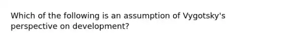 Which of the following is an assumption of Vygotsky's perspective on development?