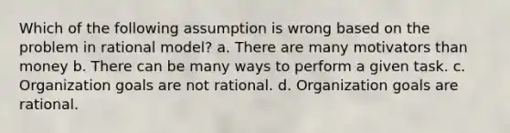 Which of the following assumption is wrong based on the problem in rational model? a. There are many motivators than money b. There can be many ways to perform a given task. c. Organization goals are not rational. d. Organization goals are rational.