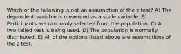 Which of the following is not an assumption of the z test? A) The dependent variable is measured as a scale variable. B) Participants are randomly selected from the population. C) A two-tailed test is being used. D) The population is normally distributed. E) All of the options listed above are assumptions of the z test.