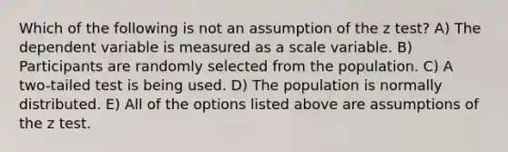 Which of the following is not an assumption of the z test? A) The dependent variable is measured as a scale variable. B) Participants are randomly selected from the population. C) A two-tailed test is being used. D) The population is normally distributed. E) All of the options listed above are assumptions of the z test.