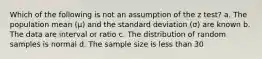 Which of the following is not an assumption of the z test? a. The population mean (µ) and the standard deviation (σ) are known b. The data are interval or ratio c. The distribution of random samples is normal d. The sample size is less than 30