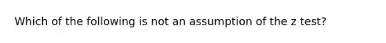 Which of the following is not an assumption of the z test?