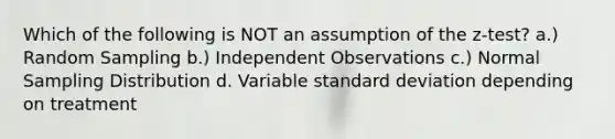 Which of the following is NOT an assumption of the z-test? a.) Random Sampling b.) Independent Observations c.) Normal Sampling Distribution d. Variable standard deviation depending on treatment