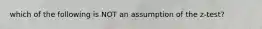 which of the following is NOT an assumption of the z-test?