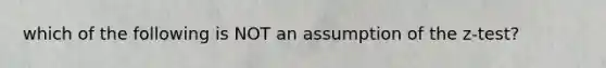 which of the following is NOT an assumption of the z-test?