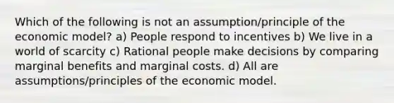 Which of the following is not an assumption/principle of the economic model? a) People respond to incentives b) We live in a world of scarcity c) Rational people make decisions by comparing marginal benefits and marginal costs. d) All are assumptions/principles of the economic model.