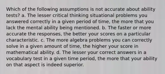 Which of the following assumptions is not accurate about ability tests? a. The lesser critical thinking situational problems you answered correctly in a given period of time, the more that you lack the mental ability being mentioned. b. The faster or more accurate the responses, the better your scores on a particular characteristic. c. The more algebra problems you can correctly solve in a given amount of time, the higher your score in mathematical ability. d. The lesser your correct answers in a vocabulary test in a given time period, the more that your ability on that aspect is indeed superior.