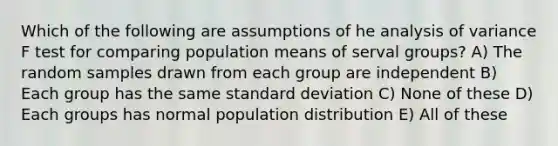 Which of the following are assumptions of he analysis of variance F test for comparing population means of serval groups? A) The random samples drawn from each group are independent B) Each group has the same standard deviation C) None of these D) Each groups has normal population distribution E) All of these