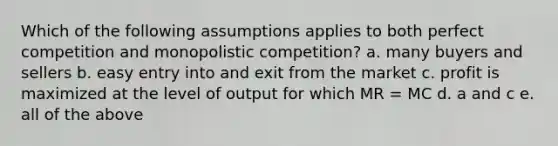 Which of the following assumptions applies to both perfect competition and monopolistic competition? a. many buyers and sellers b. easy entry into and exit from the market c. profit is maximized at the level of output for which MR = MC d. a and c e. all of the above