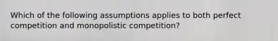 Which of the following assumptions applies to both perfect competition and monopolistic competition?