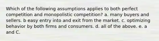 Which of the following assumptions applies to both perfect competition and monopolistic competition? a. many buyers and sellers. b easy entry into and exit from the market. c. optimizing behavior by both firms and consumers. d. all of the above. e. a and C.