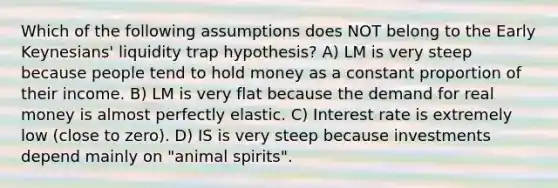 Which of the following assumptions does NOT belong to the Early Keynesians' liquidity trap hypothesis? A) LM is very steep because people tend to hold money as a constant proportion of their income. B) LM is very flat because the demand for real money is almost perfectly elastic. C) Interest rate is extremely low (close to zero). D) IS is very steep because investments depend mainly on "animal spirits".