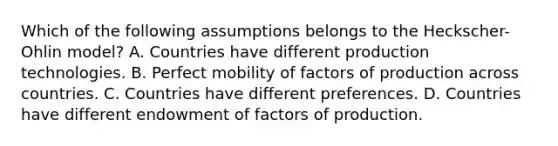 Which of the following assumptions belongs to the Heckscher-Ohlin model? A. Countries have different production technologies. B. Perfect mobility of factors of production across countries. C. Countries have different preferences. D. Countries have different endowment of factors of production.