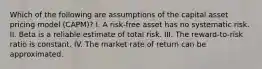 Which of the following are assumptions of the capital asset pricing model (CAPM)? I. A risk-free asset has no systematic risk. II. Beta is a reliable estimate of total risk. III. The reward-to-risk ratio is constant. IV. The market rate of return can be approximated.