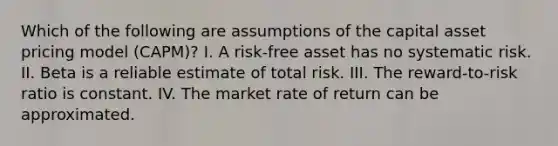 Which of the following are assumptions of the capital asset pricing model (CAPM)? I. A risk-free asset has no systematic risk. II. Beta is a reliable estimate of total risk. III. The reward-to-risk ratio is constant. IV. The market rate of return can be approximated.