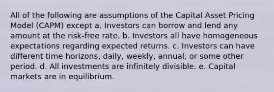 All of the following are assumptions of the Capital Asset Pricing Model (CAPM) except a. Investors can borrow and lend any amount at the risk-free rate. b. Investors all have homogeneous expectations regarding expected returns. c. Investors can have different time horizons, daily, weekly, annual, or some other period. d. All investments are infinitely divisible. e. Capital markets are in equilibrium.