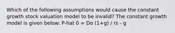 Which of the following assumptions would cause the constant growth stock valuation model to be invalid? The constant growth model is given below: P-hat 0 = Do (1+g) / rs - g