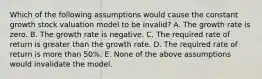 Which of the following assumptions would cause the constant growth stock valuation model to be invalid? A. The growth rate is zero. B. The growth rate is negative. C. The required rate of return is greater than the growth rate. D. The required rate of return is more than 50%. E. None of the above assumptions would invalidate the model.