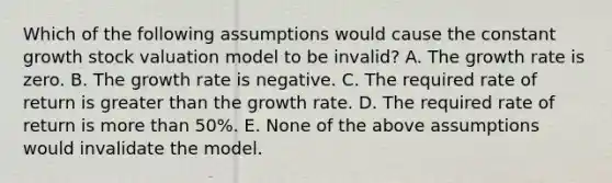 Which of the following assumptions would cause the constant growth stock valuation model to be invalid? A. The growth rate is zero. B. The growth rate is negative. C. The required rate of return is greater than the growth rate. D. The required rate of return is more than 50%. E. None of the above assumptions would invalidate the model.