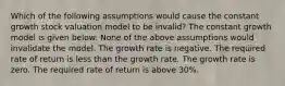 Which of the following assumptions would cause the constant growth stock valuation model to be invalid? The constant growth model is given below: None of the above assumptions would invalidate the model. The growth rate is negative. The required rate of return is less than the growth rate. The growth rate is zero. The required rate of return is above 30%.