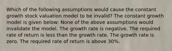 Which of the following assumptions would cause the constant growth stock valuation model to be invalid? The constant growth model is given below: None of the above assumptions would invalidate the model. The growth rate is negative. The required rate of return is less than the growth rate. The growth rate is zero. The required rate of return is above 30%.