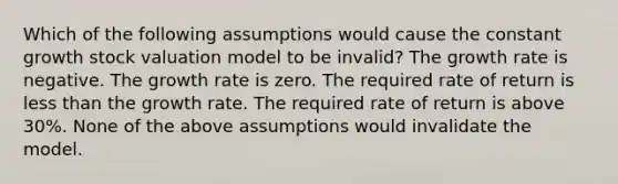 Which of the following assumptions would cause the constant growth stock valuation model to be invalid? The growth rate is negative. The growth rate is zero. The required rate of return is less than the growth rate. The required rate of return is above 30%. None of the above assumptions would invalidate the model.