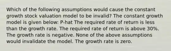 Which of the following assumptions would cause the constant growth stock valuation model to be invalid? The constant growth model is given below: P-hat The required rate of return is less than the growth rate. The required rate of return is above 30%. The growth rate is negative. None of the above assumptions would invalidate the model. The growth rate is zero.