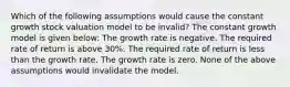 Which of the following assumptions would cause the constant growth stock valuation model to be invalid? The constant growth model is given below: The growth rate is negative. The required rate of return is above 30%. The required rate of return is less than the growth rate. The growth rate is zero. None of the above assumptions would invalidate the model.