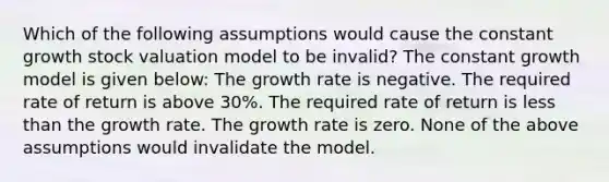 Which of the following assumptions would cause the constant growth stock valuation model to be invalid? The constant growth model is given below: The growth rate is negative. The required rate of return is above 30%. The required rate of return is less than the growth rate. The growth rate is zero. None of the above assumptions would invalidate the model.