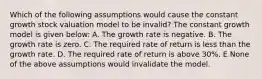 Which of the following assumptions would cause the constant growth stock valuation model to be invalid? The constant growth model is given below: A. The growth rate is negative. B. The growth rate is zero. C. The required rate of return is less than the growth rate. D. The required rate of return is above 30%. E None of the above assumptions would invalidate the model.