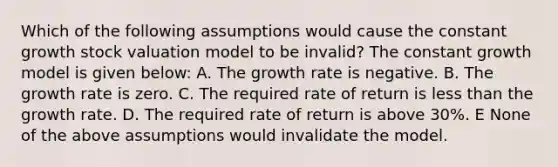 Which of the following assumptions would cause the constant growth stock valuation model to be invalid? The constant growth model is given below: A. The growth rate is negative. B. The growth rate is zero. C. The required rate of return is less than the growth rate. D. The required rate of return is above 30%. E None of the above assumptions would invalidate the model.