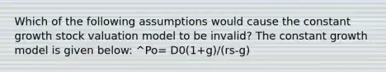 Which of the following assumptions would cause the constant growth stock valuation model to be invalid? The constant growth model is given below: ^Po= D0(1+g)/(rs-g)