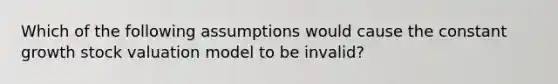 Which of the following assumptions would cause the constant growth stock valuation model to be invalid?