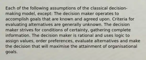 Each of the following assumptions of the classical decision-making model, except: The decision maker operates to accomplish goals that are known and agreed upon. Criteria for evaluating alternatives are generally unknown. The decision maker strives for conditions of certainty, gathering complete information. The decision maker is rational and uses logic to assign values, order preferences, evaluate alternatives and make the decision that will maximise the attainment of organisational goals.